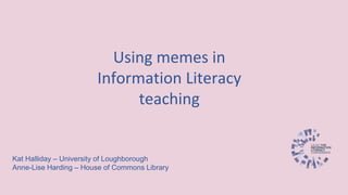 Using memes in
Information Literacy
teaching
Kat Halliday – University of Loughborough
Anne-Lise Harding – House of Commons Library
 