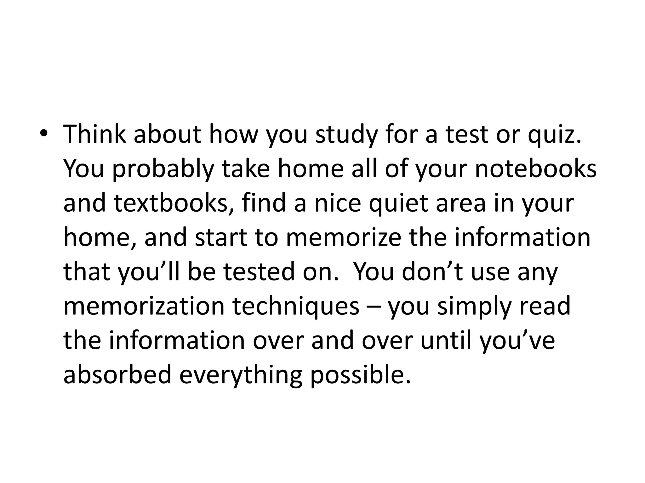 • Think about how you study for a test or quiz.
You probably take home all of your notebooks
and textbooks, find a nice quiet area in your
home, and start to memorize the information
that you’ll be tested on. You don’t use any
memorization techniques – you simply read
the information over and over until you’ve
absorbed everything possible.
 