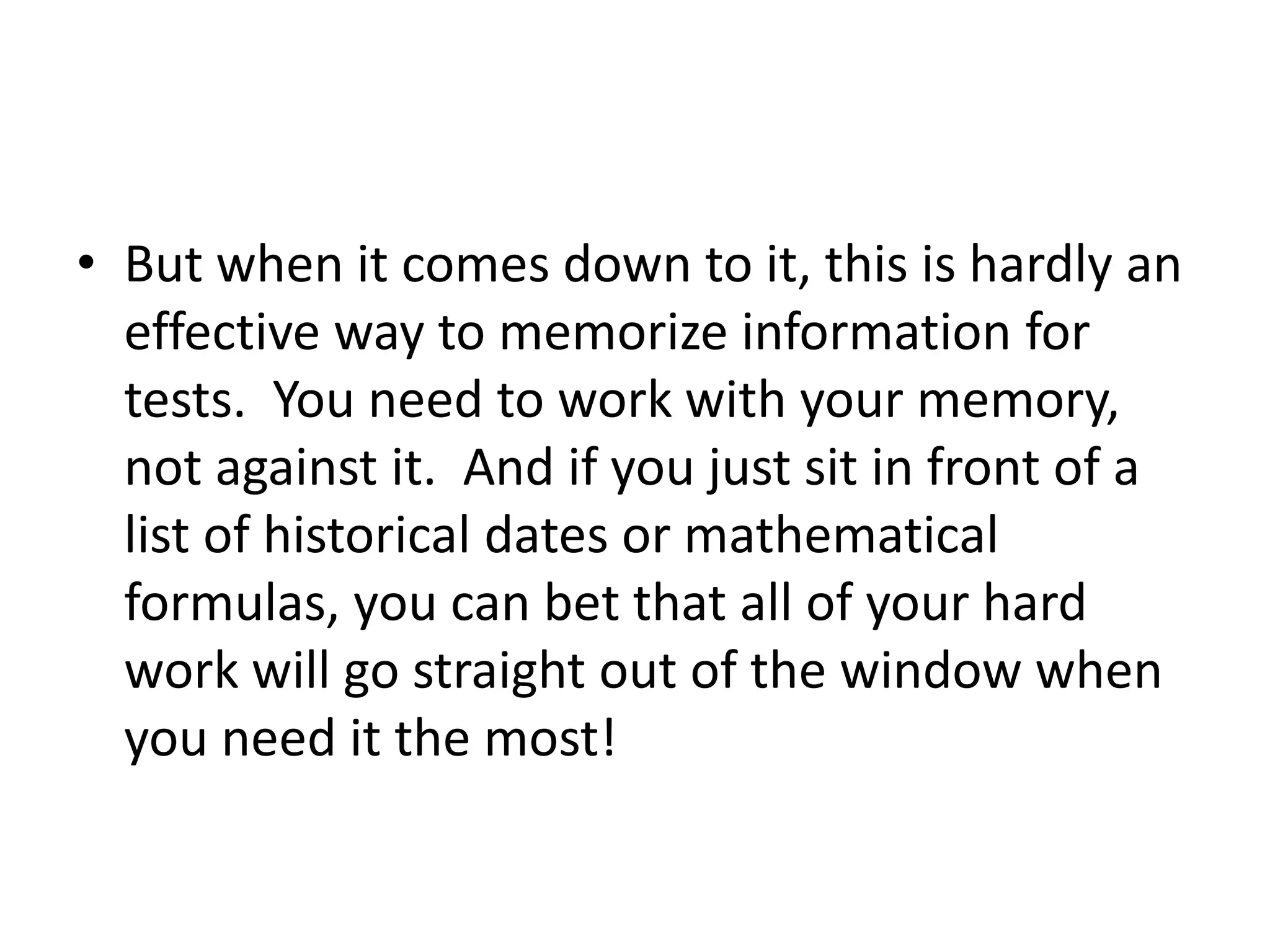 • But when it comes down to it, this is hardly an
effective way to memorize information for
tests. You need to work with your memory,
not against it. And if you just sit in front of a
list of historical dates or mathematical
formulas, you can bet that all of your hard
work will go straight out of the window when
you need it the most!
 