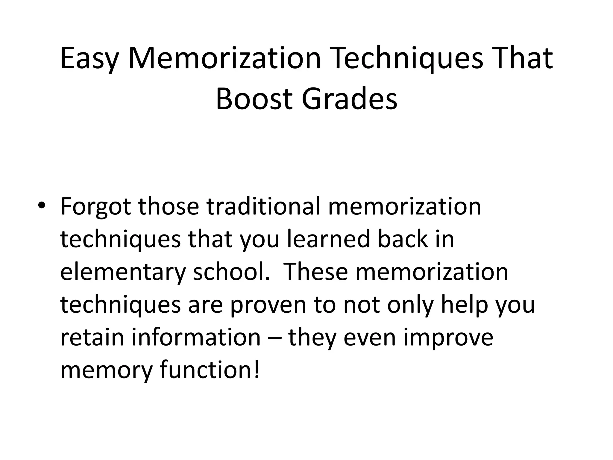 Easy Memorization Techniques That
Boost Grades
• Forgot those traditional memorization
techniques that you learned back in
elementary school. These memorization
techniques are proven to not only help you
retain information – they even improve
memory function!
 
