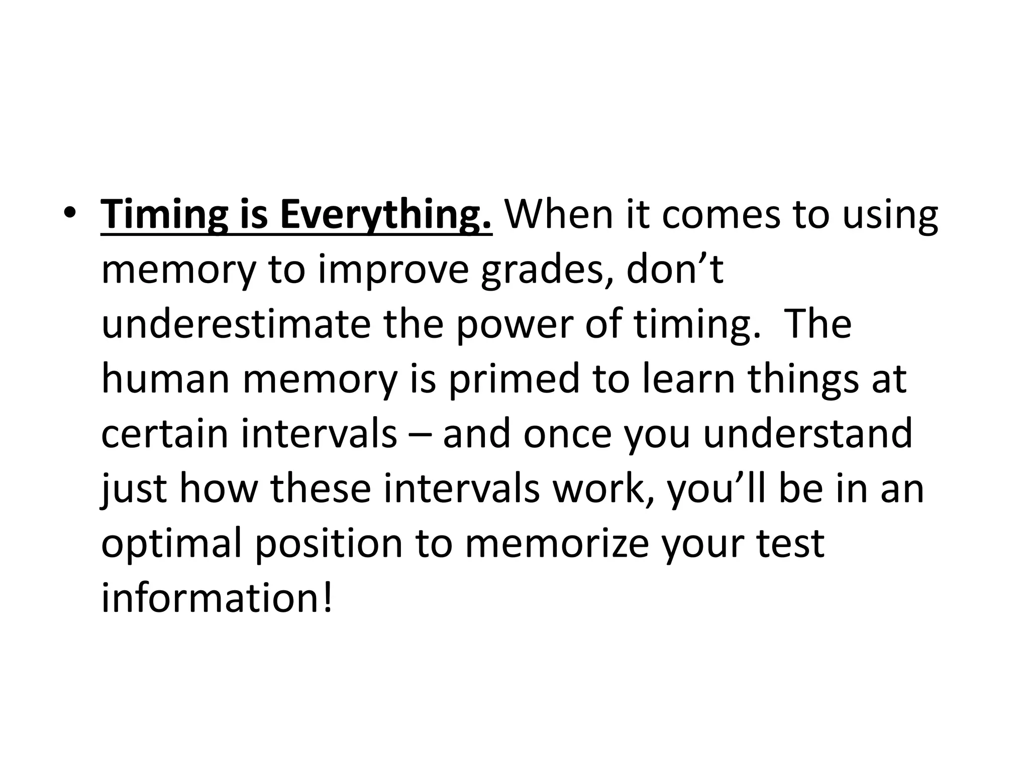• Timing is Everything. When it comes to using
memory to improve grades, don’t
underestimate the power of timing. The
human memory is primed to learn things at
certain intervals – and once you understand
just how these intervals work, you’ll be in an
optimal position to memorize your test
information!
 