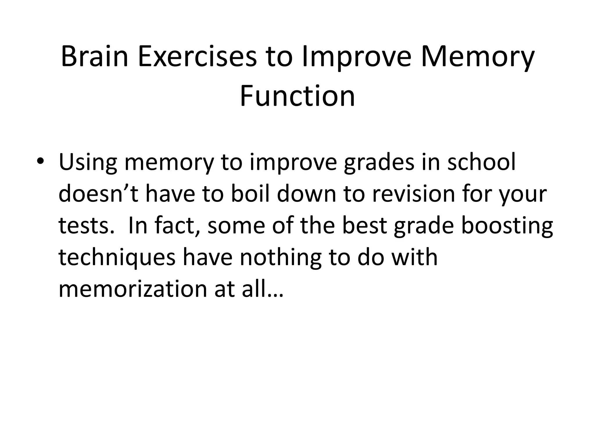 Brain Exercises to Improve Memory
Function
• Using memory to improve grades in school
doesn’t have to boil down to revision for your
tests. In fact, some of the best grade boosting
techniques have nothing to do with
memorization at all…
 
