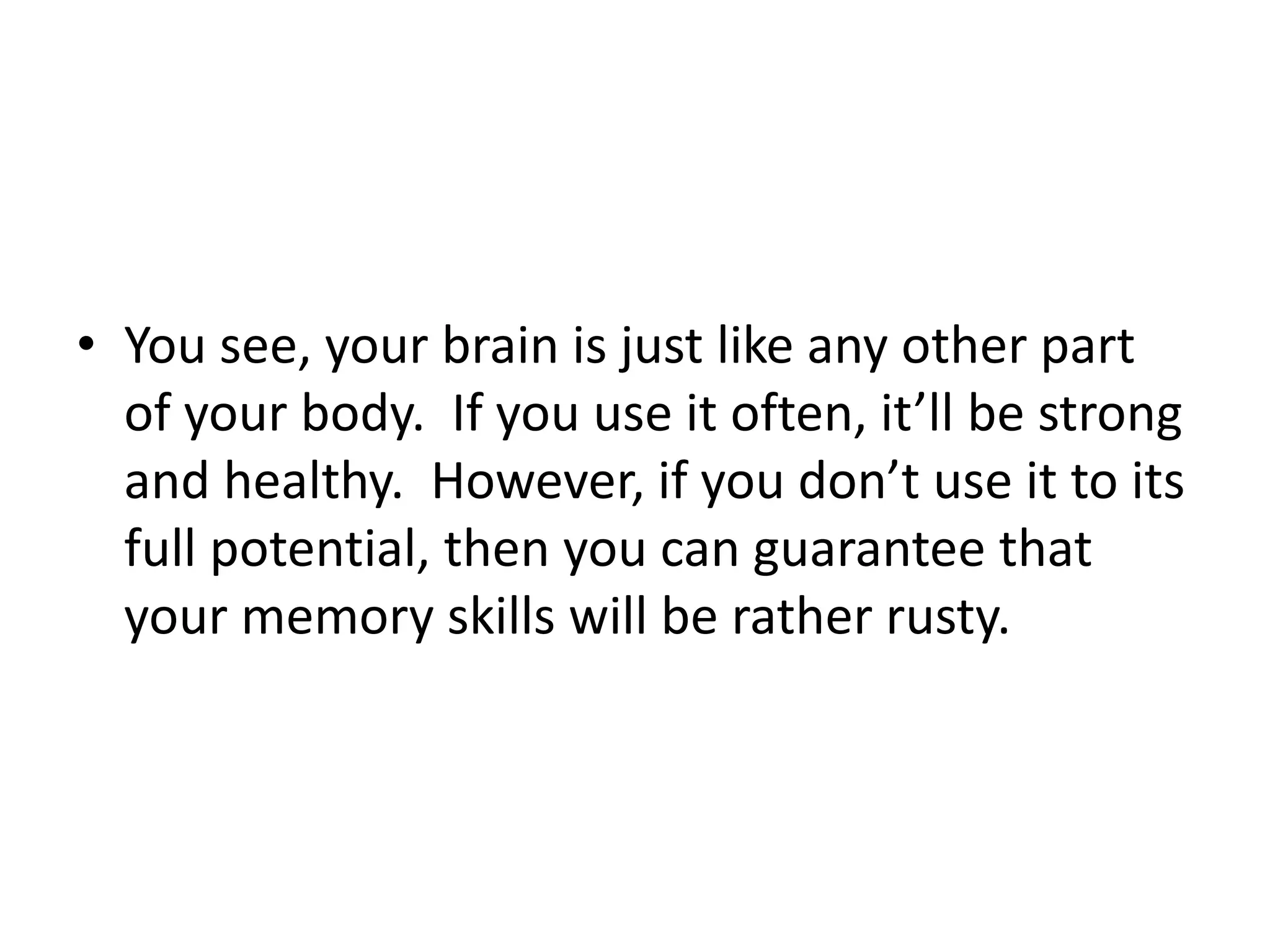• You see, your brain is just like any other part
of your body. If you use it often, it’ll be strong
and healthy. However, if you don’t use it to its
full potential, then you can guarantee that
your memory skills will be rather rusty.
 