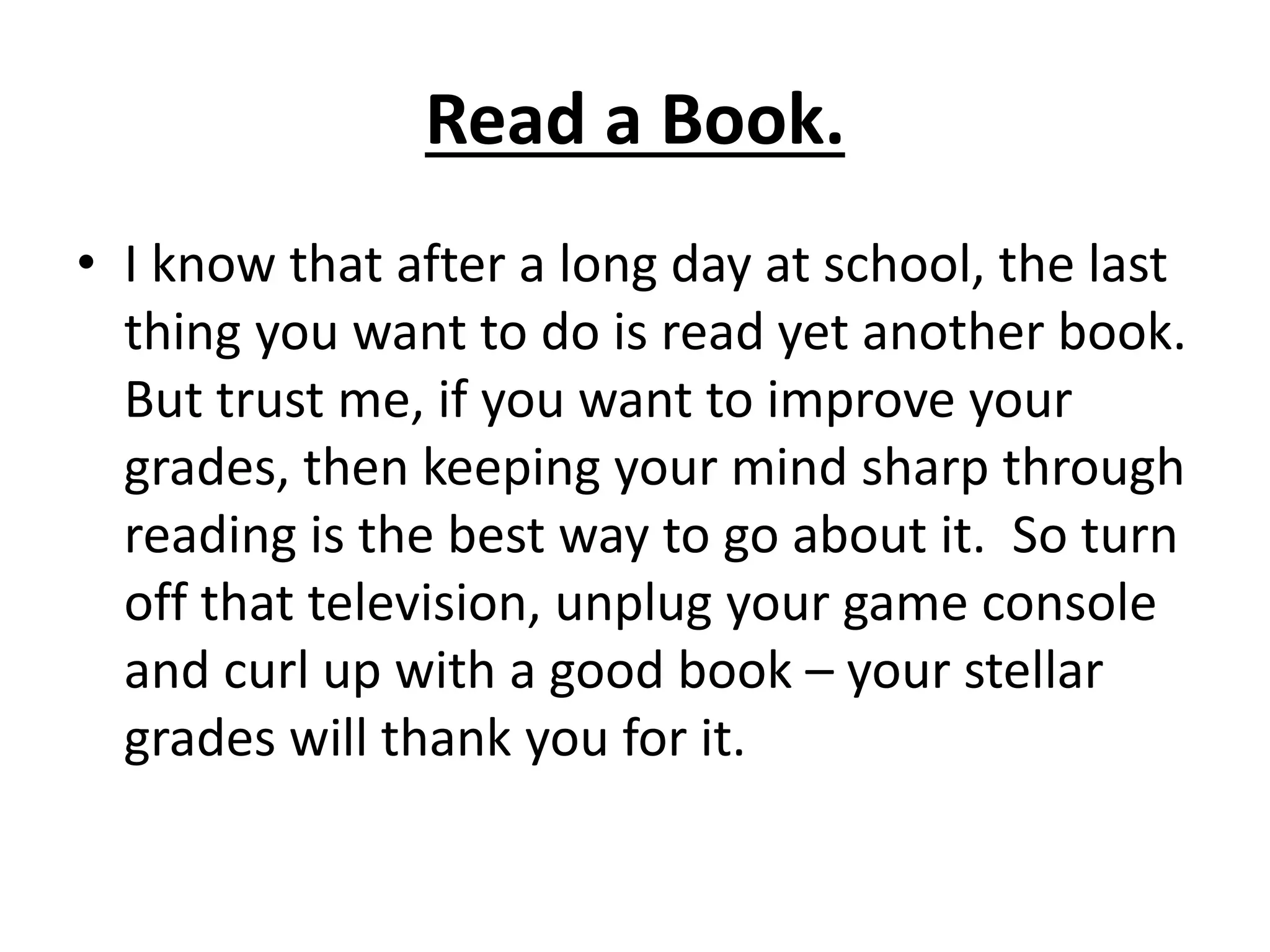 Read a Book.
• I know that after a long day at school, the last
thing you want to do is read yet another book.
But trust me, if you want to improve your
grades, then keeping your mind sharp through
reading is the best way to go about it. So turn
off that television, unplug your game console
and curl up with a good book – your stellar
grades will thank you for it.
 