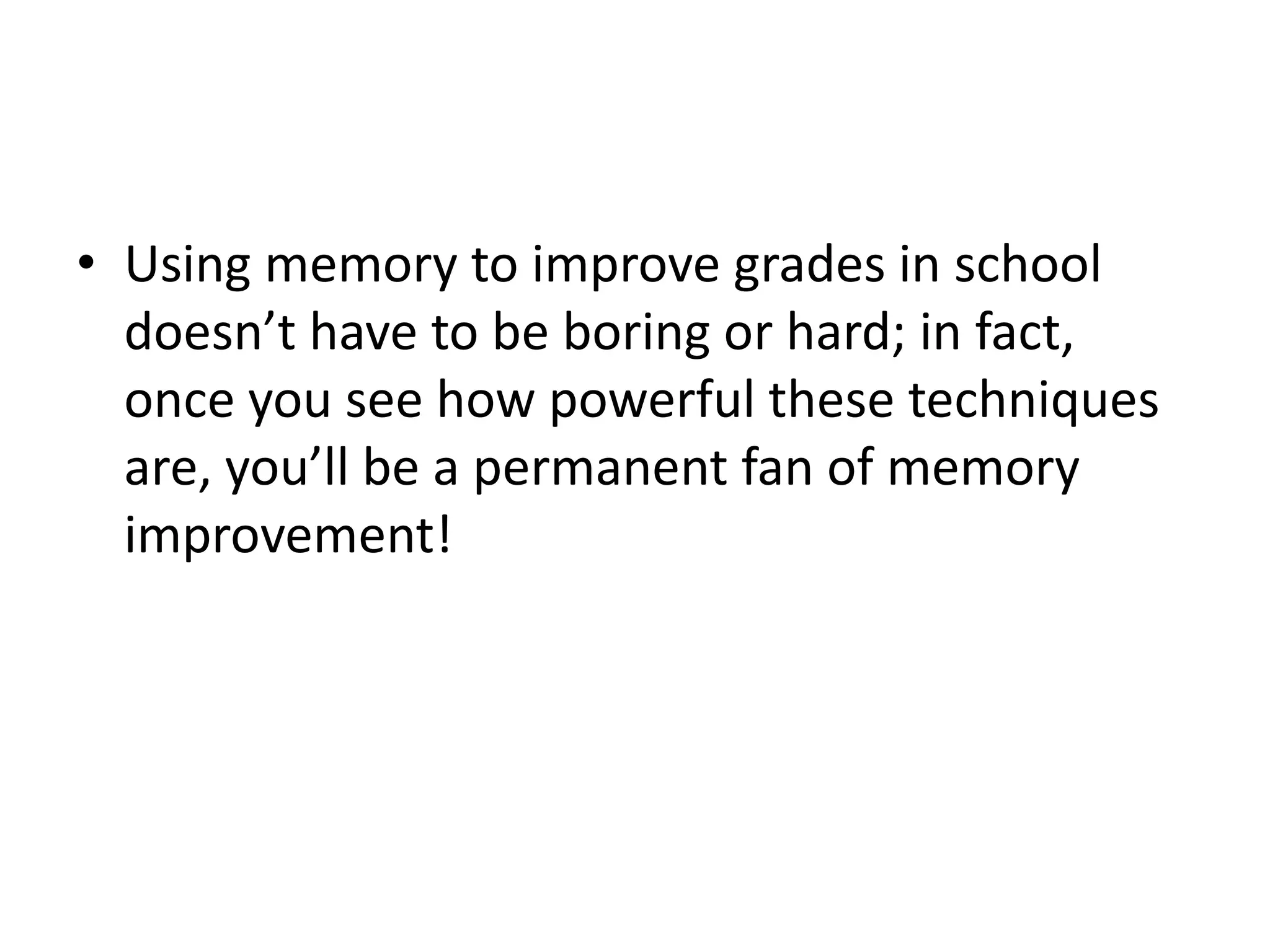 • Using memory to improve grades in school
doesn’t have to be boring or hard; in fact,
once you see how powerful these techniques
are, you’ll be a permanent fan of memory
improvement!
 