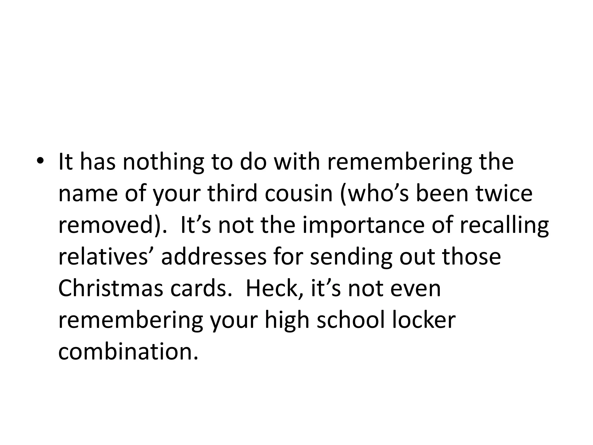 • It has nothing to do with remembering the
name of your third cousin (who’s been twice
removed). It’s not the importance of recalling
relatives’ addresses for sending out those
Christmas cards. Heck, it’s not even
remembering your high school locker
combination.
 