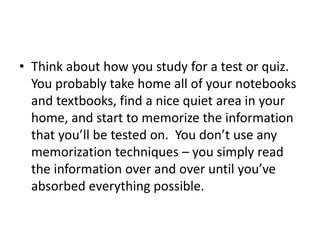 • Think about how you study for a test or quiz.
You probably take home all of your notebooks
and textbooks, find a nice quiet area in your
home, and start to memorize the information
that you’ll be tested on. You don’t use any
memorization techniques – you simply read
the information over and over until you’ve
absorbed everything possible.
 