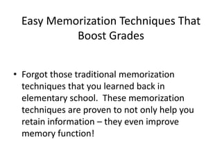 Easy Memorization Techniques That
Boost Grades
• Forgot those traditional memorization
techniques that you learned back in
elementary school. These memorization
techniques are proven to not only help you
retain information – they even improve
memory function!
 