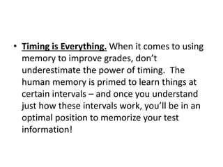 • Timing is Everything. When it comes to using
memory to improve grades, don’t
underestimate the power of timing. The
human memory is primed to learn things at
certain intervals – and once you understand
just how these intervals work, you’ll be in an
optimal position to memorize your test
information!
 