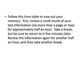 • Follow this time table to max out your
memory: first, review a small chunk of your
test information (no more than a page or two)
for approximately half an hour. Take a break,
but be sure to return to it five minutes later.
Review the information again for another half
an hour, and then take another break.
 