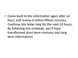 • Come back to the information again after an
hour, and review it within fifteen minutes.
Continue this latter step for the next 24 hours.
By following this schedule, you’ll have
transformed short term memory into long
term information!
 