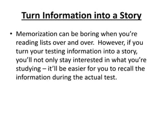 Turn Information into a Story
• Memorization can be boring when you’re
reading lists over and over. However, if you
turn your testing information into a story,
you’ll not only stay interested in what you’re
studying – it’ll be easier for you to recall the
information during the actual test.
 