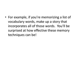 • For example, if you’re memorizing a list of
vocabulary words, make up a story that
incorporates all of those words. You’ll be
surprised at how effective these memory
techniques can be!
 