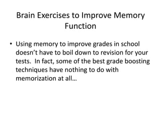 Brain Exercises to Improve Memory
Function
• Using memory to improve grades in school
doesn’t have to boil down to revision for your
tests. In fact, some of the best grade boosting
techniques have nothing to do with
memorization at all…
 