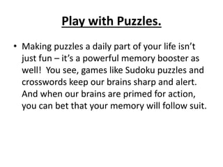Play with Puzzles.
• Making puzzles a daily part of your life isn’t
just fun – it’s a powerful memory booster as
well! You see, games like Sudoku puzzles and
crosswords keep our brains sharp and alert.
And when our brains are primed for action,
you can bet that your memory will follow suit.
 