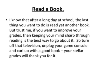 Read a Book.
• I know that after a long day at school, the last
thing you want to do is read yet another book.
But trust me, if you want to improve your
grades, then keeping your mind sharp through
reading is the best way to go about it. So turn
off that television, unplug your game console
and curl up with a good book – your stellar
grades will thank you for it.
 