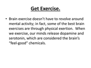 Get Exercise.
• Brain exercise doesn’t have to revolve around
mental activity; in fact, some of the best brain
exercises are through physical exertion. When
we exercise, our minds release dopamine and
serotonin, which are considered the brain’s
“feel-good” chemicals.
 