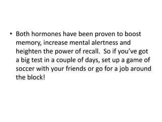 • Both hormones have been proven to boost
memory, increase mental alertness and
heighten the power of recall. So if you’ve got
a big test in a couple of days, set up a game of
soccer with your friends or go for a job around
the block!
 