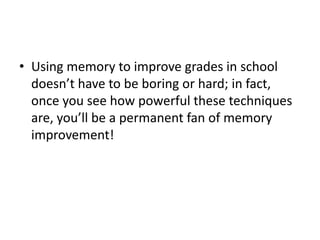 • Using memory to improve grades in school
doesn’t have to be boring or hard; in fact,
once you see how powerful these techniques
are, you’ll be a permanent fan of memory
improvement!
 