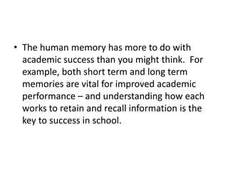 • The human memory has more to do with
academic success than you might think. For
example, both short term and long term
memories are vital for improved academic
performance – and understanding how each
works to retain and recall information is the
key to success in school.
 