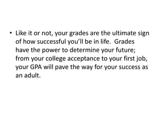 • Like it or not, your grades are the ultimate sign
of how successful you’ll be in life. Grades
have the power to determine your future;
from your college acceptance to your first job,
your GPA will pave the way for your success as
an adult.
 