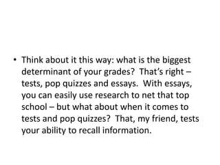 • Think about it this way: what is the biggest
determinant of your grades? That’s right –
tests, pop quizzes and essays. With essays,
you can easily use research to net that top
school – but what about when it comes to
tests and pop quizzes? That, my friend, tests
your ability to recall information.
 