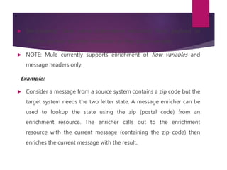  Set-property: Save some information extracted from payload or
original payload to some invocation or flow scope variable.
 NOTE: Mule currently supports enrichment of flow variables and
message headers only.
Example:
 Consider a message from a source system contains a zip code but the
target system needs the two letter state. A message enricher can be
used to lookup the state using the zip (postal code) from an
enrichment resource. The enricher calls out to the enrichment
resource with the current message (containing the zip code) then
enriches the current message with the result.
 