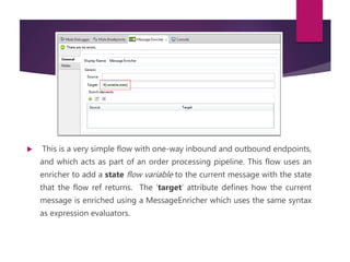  This is a very simple flow with one-way inbound and outbound endpoints,
and which acts as part of an order processing pipeline. This flow uses an
enricher to add a state flow variable to the current message with the state
that the flow ref returns. The ‘target’ attribute defines how the current
message is enriched using a MessageEnricher which uses the same syntax
as expression evaluators.
 