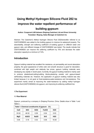 Using Methyl Hydrogen Silicone Fluid 202 to
improve the water repellent performance of
building gypsum
Author: Cooperant LAB between Zhejiang Castchem Ltd and Xinan University
Translator: Wujong, Sales Manager at Castchem Inc
Abstract: The Castchem’s Methyl Hydrogen Silicone Fluid 202(hereinafter referred to as
CASTCHEM202) was added to the building gypsum to improve its waterproof property. The
absorbability, strength and softening coefficient of building gypsum in different water and
gypsum ratio, and different dosage of CASTCHEM202 was tested. The results indicate that
CASTCHEM202 can improve the softening coefficient by 70% and decrease the water
absorption capacity to a minimum of 7.6%.
Introduction
Gypsum building material has excellent fire resistance, air permeability and sound absorption
property, the good appearance of white color and smooth structure is good for decoration,
combined with light weight and relatively low prices, gypsum building materials were
developing very rapidly in recent years. Currently, the gypsum building material is mainly used
to produce plasterboard,ceiling,building blocks,plastering powder and gypsum-based
self-leveling materials etc. However, the application of gypsum building material was also
limited because it is not good at frost-resistance,water-resistance and hot-resistance. This
experiment mainly aimed at improving the water-resistance by adding methyl hydrogen
silicone fluid (CASTCHEM202) into gypsum, and improving its softening coefficient too.
1.The Experiment
1.1 Raw Material
Gypsum, produced by a company in Zhejiang Province, China. Details show in Table 1 and
Table 2.
Table 1: Chemical constituents of gypsum (%)
CaO SO3 SiO2 Fe2O3 K2O
33.52 48.32 0.59 0.04 0.03
MgO Al2O3 Na2O SrO H2O
0.06 0.18 0.02 0.06 16.50
 