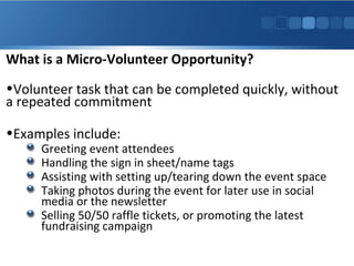 What is a Micro-Volunteer Opportunity?
•Volunteer task that can be completed quickly, without
a repeated commitment
•Examples include:

Greeting event attendees
Handling the sign in sheet/name tags
Assisting with setting up/tearing down the event space
Taking photos during the event for later use in social
media or the newsletter
Selling 50/50 raffle tickets, or promoting the latest
fundraising campaign

 