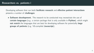 Researchers vs. patients i
Developing software that can both facilitate research and effective patient interactions
presents a number of challenges:
• Software development. The research to be conducted may necessitate the use of
certain languages (e.g. a certain package that is only available in Python), which might
not match the languages that are best for developing software for potentially large
groups of patients (e.g. V8-compiled Javascript).
3
 