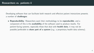 Researchers vs. patients ii
Developing software that can facilitate both research and effective patient interactions presents
a number of challenges:
• Reproducibility: Researchers want their methodology to be reproducible, and a
component of this is the availability of the software used to produce results. For
patient-facing systems, especially those that deal with health data, it may not be
possible/preferable to share part of a system (e.g. a proprietary health data schema).
4
 