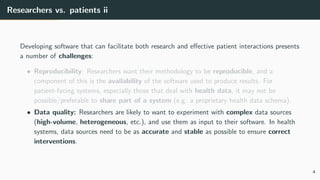 Researchers vs. patients ii
Developing software that can facilitate both research and effective patient interactions presents
a number of challenges:
• Reproducibility: Researchers want their methodology to be reproducible, and a
component of this is the availability of the software used to produce results. For
patient-facing systems, especially those that deal with health data, it may not be
possible/preferable to share part of a system (e.g. a proprietary health data schema).
• Data quality: Researchers are likely to want to experiment with complex data sources
(high-volume, heterogeneous, etc.), and use them as input to their software. In health
systems, data sources need to be as accurate and stable as possible to ensure correct
interventions.
4
 