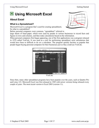 Using Microsoft Excel                                                              Getting Started



      Using Microsoft Excel
About Excel
What is a Spreadsheet?
Microsoft Excel is a program that’s used for creating spreadsheets.
So what is a spreadsheet?
Before personal computers were common, “spreadsheet” referred to
large sheets of lined paper, which were used by people in various businesses to record facts and
figures in rows and columns, and then make calculations based on the information.
When personal computers first began appearing, one of the first applications was a program released
in 1979 called VisiCalc. It was used as a tool for performing spreadsheet style calculations that
would have been to difficult to do on a calculator. The program quickly became so popular that
people began buying personal computers for their businesses just so they could use VisiCalc.




                                             VisiCalc

Since then, many other spreadsheet programs have been popular over the years, such as Quattro Pro
and Lotus 123. Microsoft Excel was first released in 1985 with newer versions being released every
couple of years. The most recent version is Excel 2003 (version 11).




© Stephen O’Neil 2005                     Page 1 Of 17                       www.oneil.com.au/pc
 