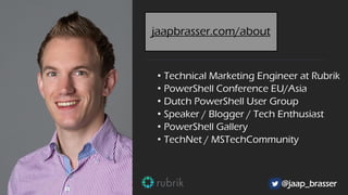 • Technical Marketing Engineer at Rubrik
• PowerShell Conference EU/Asia
• Dutch PowerShell User Group
• Speaker / Blogger / Tech Enthusiast
• PowerShell Gallery
• TechNet / MSTechCommunity
@jaap_brasser
jaapbrasser.com/about
 