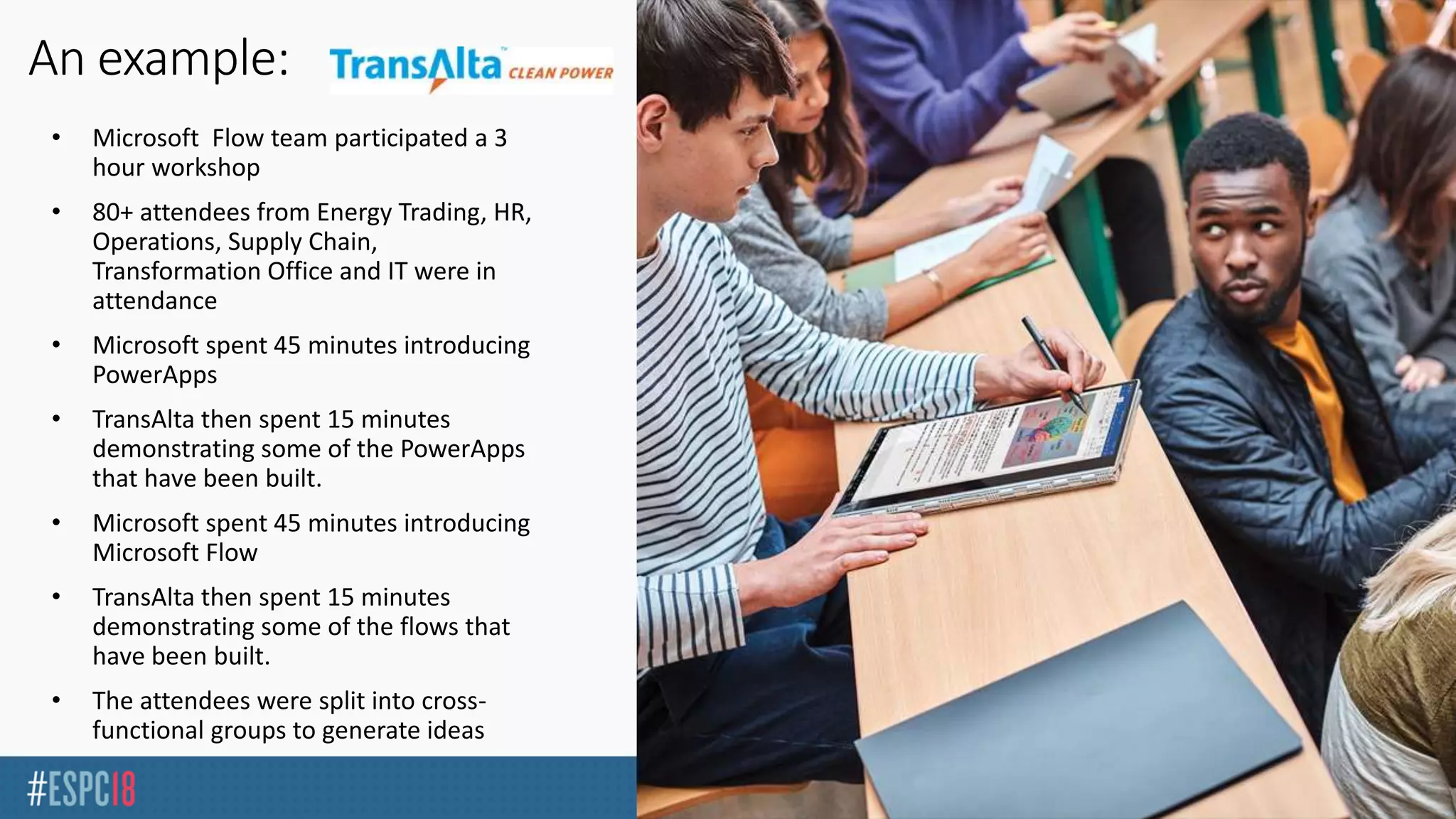 • Microsoft Flow team participated a 3
hour workshop
• 80+ attendees from Energy Trading, HR,
Operations, Supply Chain,
Transformation Office and IT were in
attendance
• Microsoft spent 45 minutes introducing
PowerApps
• TransAlta then spent 15 minutes
demonstrating some of the PowerApps
that have been built.
• Microsoft spent 45 minutes introducing
Microsoft Flow
• TransAlta then spent 15 minutes
demonstrating some of the flows that
have been built.
• The attendees were split into cross-
functional groups to generate ideas
 