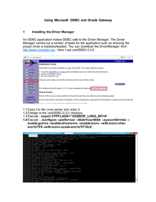 Using Microsoft ODBC and Oracle Gateway
1 Installing the Driver Manager
An ODBC application makes ODBC calls to the Driver Manager. The Driver
Manager carries out a number of tasks for the application such as ensuring the
proper driver is loaded/unloaded. You can download the DriverManager from
http://www.unixodbc.org. Here I use unixODBC-2.3.0 .
1.1Copy it to the Linux server and unzip it.
1.2Change to the unixODBC-2.3.0 directory.
1.3Execute : export CPPFLAGS="-DSIZEOF_LONG_INT=8"
1.4Execute : ./configure --prefix=/usr --libdir=/usr/lib64 --sysconfdir=/etc --
enable-gui=no --enable-drivers=no --enable-iconv --with-iconv-char-
enc=UTF8 --with-iconv-ucode-enc=UTF16LE
 