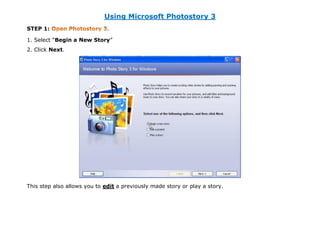 Using Microsoft Photostory 3
STEP 1:                       .

1. Select “Begin a New Story”
2. Click Next.




This step also allows you to edit a previously made story or play a story.
 