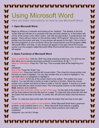 Using Microsoft Word
Here are basic instructions on how to use Microsoft Word.
1. Open Microsoft Word:
Begin by sitting at a computer and looking at the “desktop”. The desktop is the first
screen that you will see on a computer that has just been started up. In the bottom left
corner of the screen is the “Start” button. Left click the start button. A small window will
appear. There will be a button on this window called “All Programs”. Move the mouse
pointer over this button and stop. A new window will appear to the right. This is a list of
all of the programs on your computer. Move the mouse pointer over the program called
“Microsoft Office” and stop. A new window will appear to the right. Move the mouse
pointer over the program called Microsoft Office Word and left click once. A new screen
will appear.
2. Basic Functions of Microsoft Word
Make a capital letter: Hold the “Shift” key while pressing a letter key. The shift key will
also allow you to use the secondary symbols on some keys. ($, @, ?, ! “, +)
Make an indentation: Press the “Tab” key. This is usually used at the beginning of a
new
paragraph.
Skip a line: Press the “Enter” key.
Highlight text: Press and hold the left mouse button. Then drag the mouse pointer over
the text you wish to highlight. You can also double-click on a word to highlight it. You
can triple click on a paragraph to highlight it.
Use the toolbar: At the top of the screen there is the toolbar. The toolbar has many
buttons. You can left click a button to make it perform a function. Move the mouse
pointer over a button and leave it there to make a “tool tip” appear. A tool tip is a small
window that tells you what a button does. The most popular buttons on the toolbar are:
Bold, Italicize, and underline.
Make text start at the left, center, or right of the page: On the right of the toolbar there
will be three buttons that look like lines on a page. To make text start at the left, left click
the button that has lines to the left. To center text, left click the button that has lines to
the
center. To make text start at the right, left click the button that has lines to the right.
Correct text that has a green or red underline: When Microsoft Word finds a grammar
problem, it will underline text in green. When Microsoft Word detects a spelling
problem, it will underline text in red. To correct these problems (and make the
underlines
disappear, you can do 2 things:
 