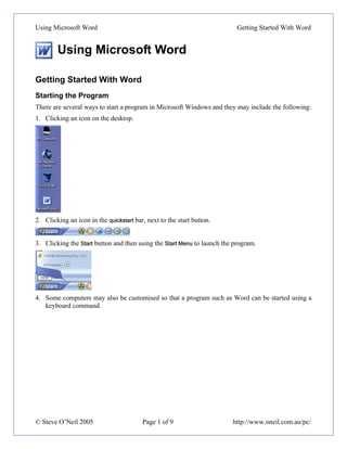 Using Microsoft Word                                                      Getting Started With Word


        Using Microsoft Word

Getting Started With Word
Starting the Program
There are several ways to start a program in Microsoft Windows and they may include the following:
1. Clicking an icon on the desktop.




2. Clicking an icon in the quickstart bar, next to the start button.


3. Clicking the Start button and then using the Start Menu to launch the program.




4. Some computers may also be customised so that a program such as Word can be started using a
   keyboard command.




© Steve O’Neil 2005                      Page 1 of 9                    http://www.oneil.com.au/pc/
 