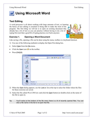 Using Microsoft Word                                                                        Text Editing


           Using Microsoft Word

Text Editing
A word processor is all about working with large amounts of text, so learning
the basics of text editing is essential to being able to make the most of the
program. The first thing we will do is to open an existing document that
already has a lot of text so you can practice without having to do a lot of
typing first (not that a good bit of typing practice ever hurts anyone).

Exercise 1.               Opening a Word Document
Like saving a file, opening a file can be done using the menu, toolbar or a keyboard shortcut.
1) Use one of the following methods to display the Open File dialog box.
•     Select Open from the File menu.
•     Click the Open icon     on the toolbar.
•     Press [Ctrl] [O].




2) When the Open dialog appears, use the Look in: list at the top to select the folder where the files
   for these exercises are saved.
3) Select the file called Word 2003.doc and click the Open button (or double-click on the name of
   the file to open it).


Tip         You’ll notice at the bottom of the file menu there is a lit of recently opened files. You can
            click a file name in the list to re-open that file.




© Steve O’Neil 2005                      Page 1 of 12                      http://www.oneil.com.au/pc/
 