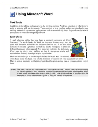 Using Microsoft Word                                                                            Text Tools


          Using Microsoft Word

Text Tools
In addition to the editing tools covered in the previous section, Word has a number of other tools to
assist in working with test documents. There are tools to help you find and correct mistakes in your
spelling, tools to fix up common typing errors, tools to automatically insert frequently used words &
phrases and of course tools to print your work

Spell Check
A spell checking utility has long been a standard component of Word
Processors. The spell checker in Word has improved in many ways over the
years with increased reliability and increased ease of use. It has also been
expanded to include a grammar checker and can be configured to check in
different languages when required. You can even customise the dictionary
Word uses to check your spelling so that it recognises words and
abbreviations that may be unique to your organisation.
There are several ways to use the spell checker in Word. You can run the
spell check utility to check your whole document or sections of your document for errors.
There is also an automatic spell check which identifies errors as you type so you can quickly correct
them.


Caution   The spell checker is a useful tool but it’s not perfect so don’t rely on it as the final authority
          on correct spelling. It’s no substitute for careful proof-reading and good spelling skills. Also,
          it does make mistakes from time to tame (it didn’t pick up the mistake in that last word for
          example). It’s only intended as a guide to help you identify likely errors.




© Steve O’Neil 2005                      Page 1 of 12                        http://www.oneil.com.au/pc/
 