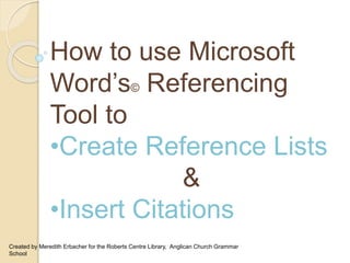 How to use Microsoft
Word’s© Referencing
Tool to
•Create Reference Lists
&
•Insert Citations
Created by Meredith Erbacher for the Roberts Centre Library, Anglican Church Grammar
School
 