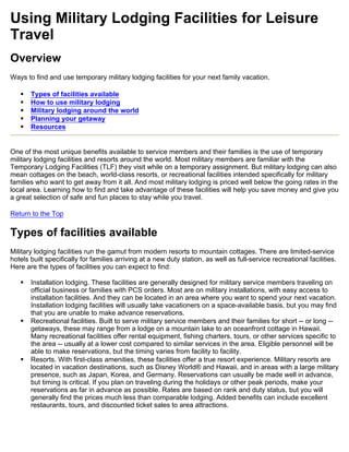 Using Military Lodging Facilities for Leisure
Travel
Overview
Ways to find and use temporary military lodging facilities for your next family vacation.

   •   Types of facilities available
   •   How to use military lodging
   •   Military lodging around the world
   •   Planning your getaway
   •   Resources


One of the most unique benefits available to service members and their families is the use of temporary
military lodging facilities and resorts around the world. Most military members are familiar with the
Temporary Lodging Facilities (TLF) they visit while on a temporary assignment. But military lodging can also
mean cottages on the beach, world-class resorts, or recreational facilities intended specifically for military
families who want to get away from it all. And most military lodging is priced well below the going rates in the
local area. Learning how to find and take advantage of these facilities will help you save money and give you
a great selection of safe and fun places to stay while you travel.

Return to the Top

Types of facilities available
Military lodging facilities run the gamut from modern resorts to mountain cottages. There are limited-service
hotels built specifically for families arriving at a new duty station, as well as full-service recreational facilities.
Here are the types of facilities you can expect to find:

   •   Installation lodging. These facilities are generally designed for military service members traveling on
       official business or families with PCS orders. Most are on military installations, with easy access to
       installation facilities. And they can be located in an area where you want to spend your next vacation.
       Installation lodging facilities will usually take vacationers on a space-available basis, but you may find
       that you are unable to make advance reservations.
   •   Recreational facilities. Built to serve military service members and their families for short -- or long --
       getaways, these may range from a lodge on a mountain lake to an oceanfront cottage in Hawaii.
       Many recreational facilities offer rental equipment, fishing charters, tours, or other services specific to
       the area -- usually at a lower cost compared to similar services in the area. Eligible personnel will be
       able to make reservations, but the timing varies from facility to facility.
   •   Resorts. With first-class amenities, these facilities offer a true resort experience. Military resorts are
       located in vacation destinations, such as Disney World® and Hawaii, and in areas with a large military
       presence, such as Japan, Korea, and Germany. Reservations can usually be made well in advance,
       but timing is critical. If you plan on traveling during the holidays or other peak periods, make your
       reservations as far in advance as possible. Rates are based on rank and duty status, but you will
       generally find the prices much less than comparable lodging. Added benefits can include excellent
       restaurants, tours, and discounted ticket sales to area attractions.
 