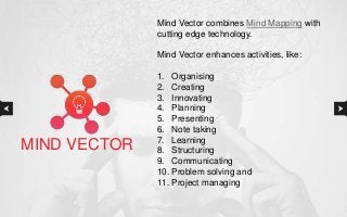 Mind Vector combines Mind Mapping with
cutting edge technology.
Mind Vector enhances activities, like:
1. Organising
2. Creating
3. Innovating
4. Planning
5. Presenting
6. Note taking
7. Learning
8. Structuring
9. Communicating
10. Problem solving and
11. Project managing
MIND VECTOR
 