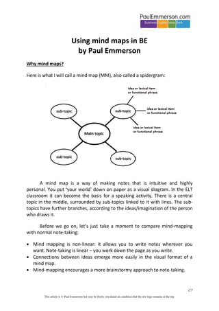 Using mind maps in BE
by Paul Emmerson
Why mind maps?
Here is what I will call a mind map (MM), also called a spidergram:

A mind map is a way of making notes that is intuitive and highly
personal. You put ‘your world’ down on paper as a visual diagram. In the ELT
classroom it can become the basis for a speaking activity. There is a central
topic in the middle, surrounded by sub-topics linked to it with lines. The subtopics have further branches, according to the ideas/imagination of the person
who draws it.
Before we go on, let’s just take a moment to compare mind-mapping
with normal note-taking:
 Mind mapping is non-linear: it allows you to write notes wherever you
want. Note-taking is linear – you work down the page as you write.
 Connections between ideas emerge more easily in the visual format of a
mind map.
 Mind-mapping encourages a more brainstormy approach to note-taking.

1/7
This article is © Paul Emmerson but may be freely circulated on condition that the site logo remains at the top.

 