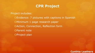 CPR Project 
Project includes: 
Evidence: 7 pictures with captions in Spanish 
Minimum 1 page research paper 
Action, Connection, Reflection form 
Parent note 
Project plan 
Cynthia Leathers  