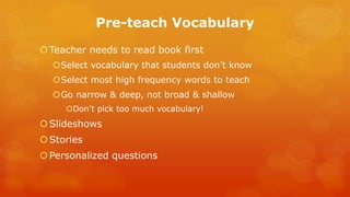 Pre-teach Vocabulary 
Teacher needs to read book first 
Select vocabulary that students don’t know 
Select most high frequency words to teach 
Go narrow & deep, not broad & shallow 
Don’t pick too much vocabulary! 
Slideshows 
Stories 
Personalized questions  