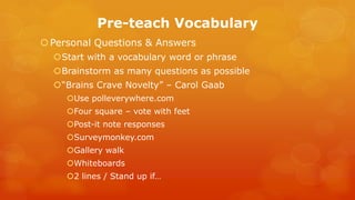Pre-teach Vocabulary 
Personal Questions & Answers 
Start with a vocabulary word or phrase 
Brainstorm as many questions as possible 
“Brains Crave Novelty” – Carol Gaab 
Use polleverywhere.com 
Four square – vote with feet 
Post-it note responses 
Surveymonkey.com 
Gallery walk 
Whiteboards 
2 lines / Stand up if…  