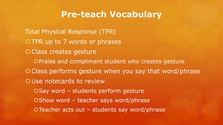Pre-teach Vocabulary 
Total Physical Response (TPR) 
TPR up to 7 words or phrases 
Class creates gesture 
Praise and compliment student who creates gesture 
Class performs gesture when you say that word/phrase 
Use notecards to review 
Say word – students perform gesture 
Show word – teacher says word/phrase 
Teacher acts out – students say word/phrase  